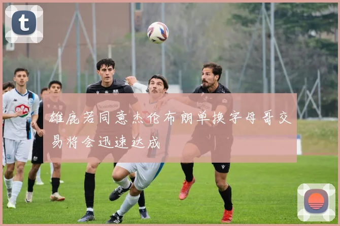 雄鹿若同意杰伦布朗单换字母哥交易将会迅速达成