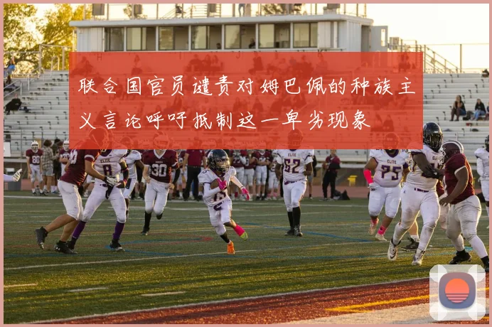 联合国官员谴责对姆巴佩的种族主义言论呼吁抵制这一卑劣现象