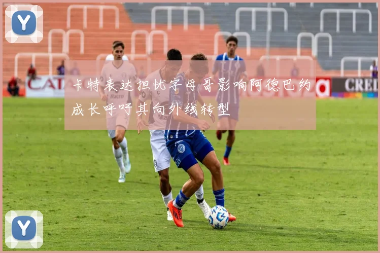 卡特表达担忧字母哥影响阿德巴约成长呼吁其向外线转型