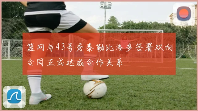 篮网与43号秀泰勒比洛多签署双向合同正式达成合作关系