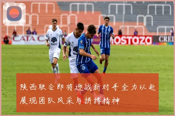 陕西联合即将迎战新对手全力以赴展现团队风采与拼搏精神