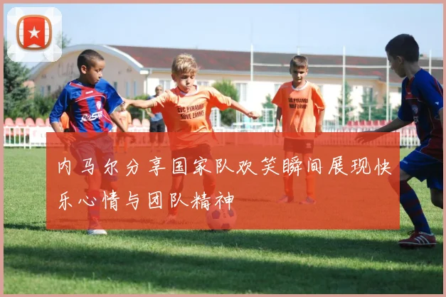 内马尔分享国家队欢笑瞬间展现快乐心情与团队精神