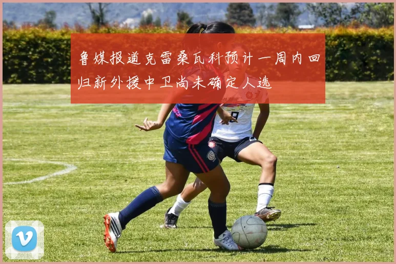 鲁媒报道克雷桑瓦科预计一周内回归新外援中卫尚未确定人选