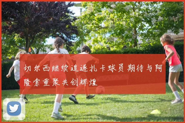 切尔西继续追逐扎卡球员期待与阿隆索重聚共创辉煌