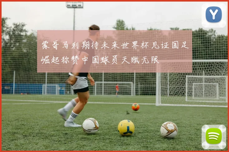 蒙哥马利期待未来世界杯见证国足崛起称赞中国球员天赋无限