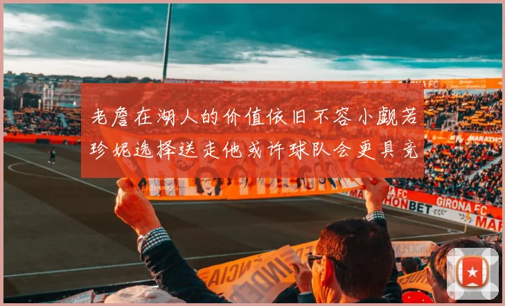 老詹在湖人的价值依旧不容小觑若珍妮选择送走他或许球队会更具竞争力
