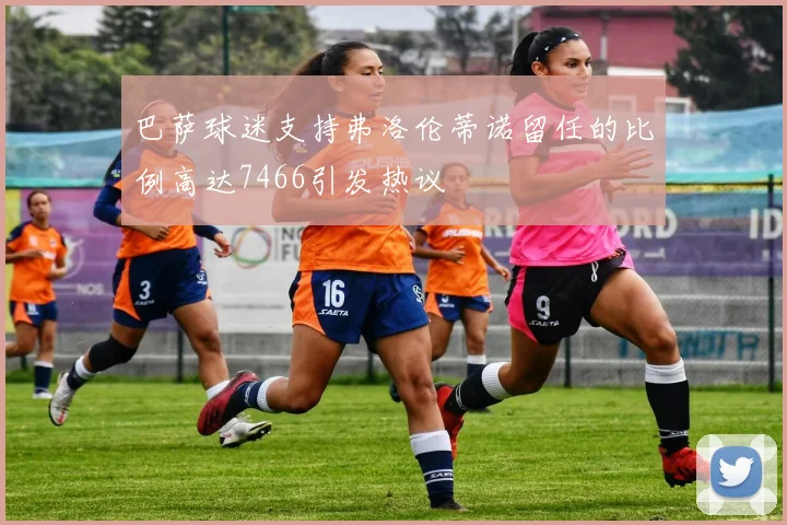 巴萨球迷支持弗洛伦蒂诺留任的比例高达7466引发热议