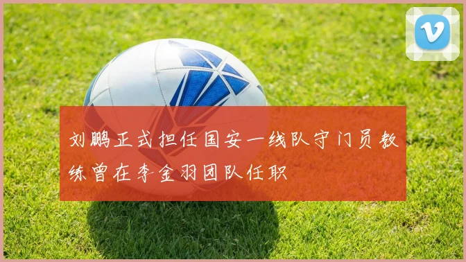 刘鹏正式担任国安一线队守门员教练曾在李金羽团队任职
