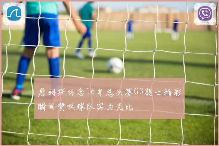 詹姆斯怀念16年总决赛G3骑士精彩瞬间赞叹球队实力无比