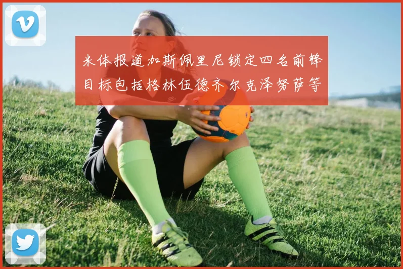 米体报道加斯佩里尼锁定四名前锋目标包括格林伍德齐尔克泽努萨等人