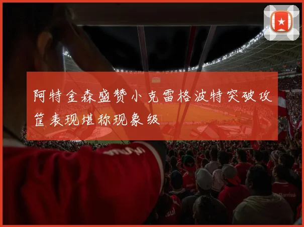 阿特金森盛赞小克雷格波特突破攻筐表现堪称现象级