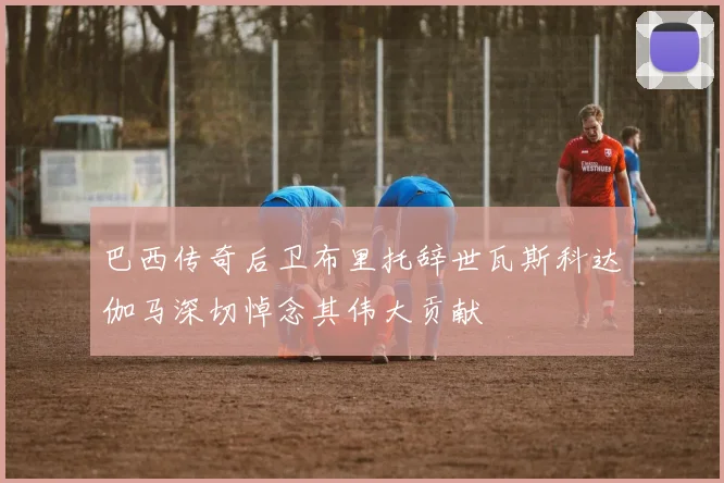 巴西传奇后卫布里托辞世瓦斯科达伽马深切悼念其伟大贡献