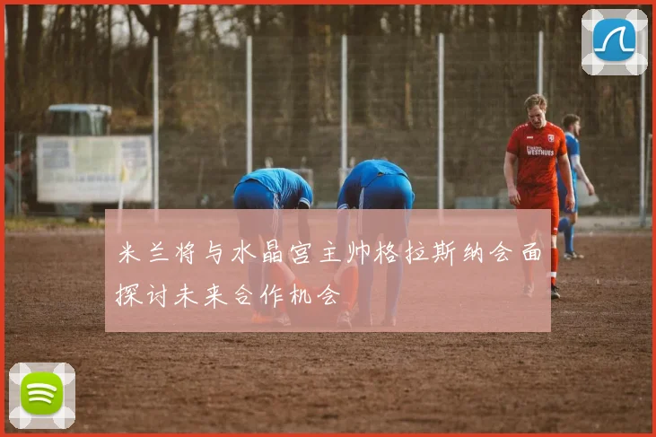 米兰将与水晶宫主帅格拉斯纳会面探讨未来合作机会