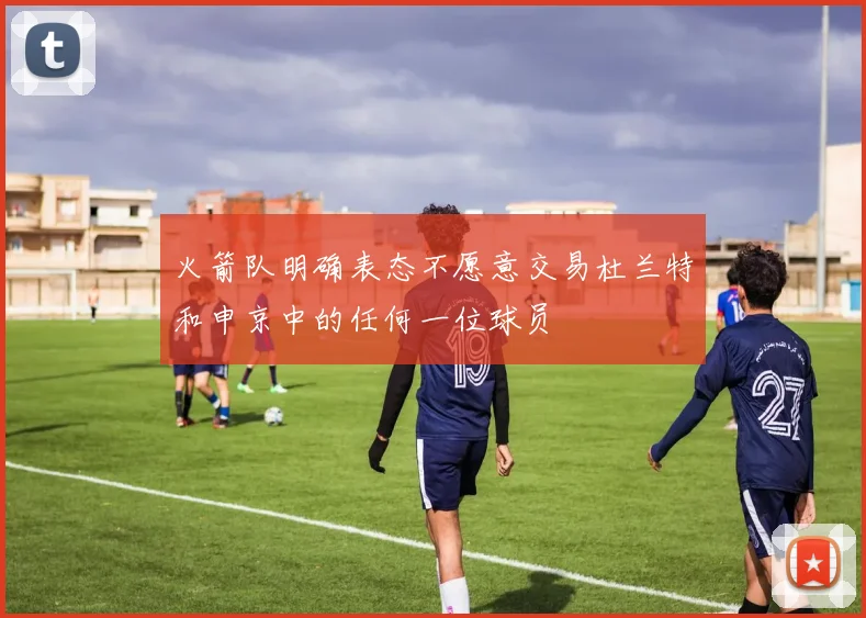 火箭队明确表态不愿意交易杜兰特和申京中的任何一位球员