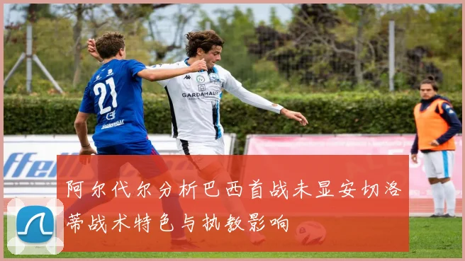 阿尔代尔分析巴西首战未显安切洛蒂战术特色与执教影响