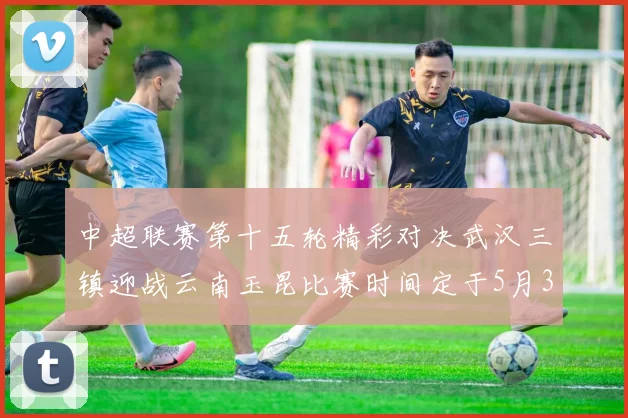 中超联赛第十五轮精彩对决武汉三镇迎战云南玉昆比赛时间定于5月31日19时35分
