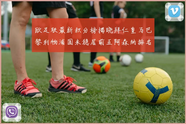 欧足联最新积分榜揭晓拜仁皇马巴黎利物浦国米稳居前五阿森纳排名第七