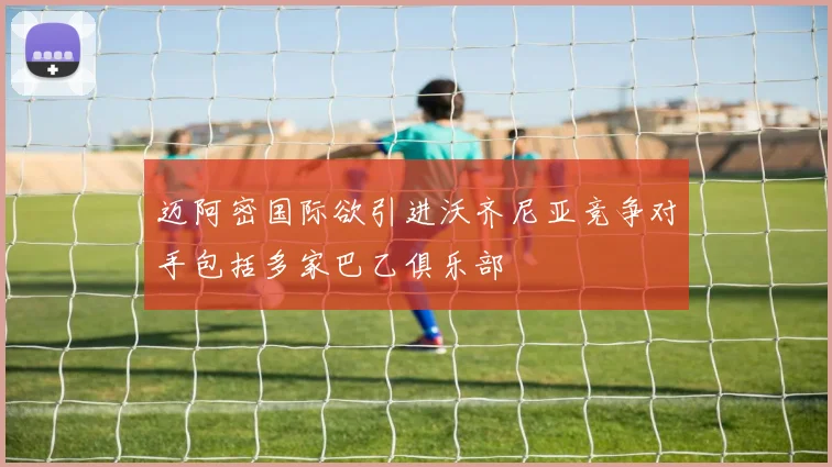 迈阿密国际欲引进沃齐尼亚竞争对手包括多家巴乙俱乐部
