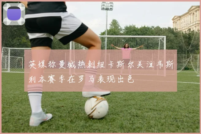 英媒称曼城热刺纽卡斯尔关注韦斯利本赛季在罗马表现出色