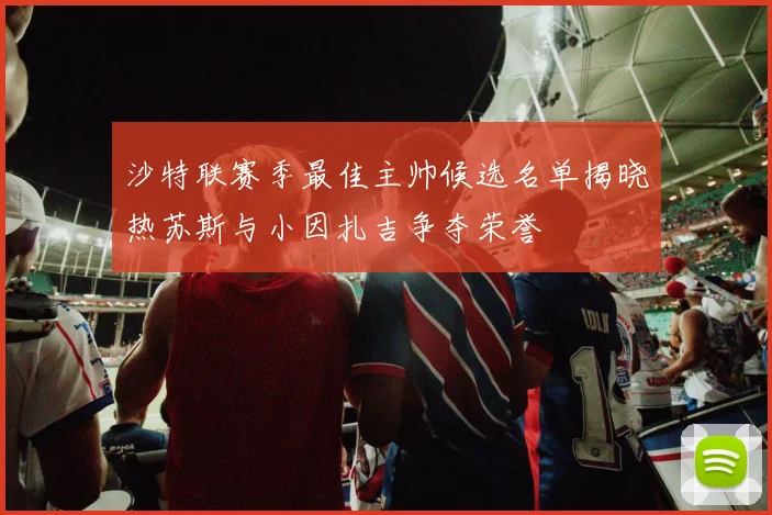 沙特联赛季最佳主帅候选名单揭晓热苏斯与小因扎吉争夺荣誉