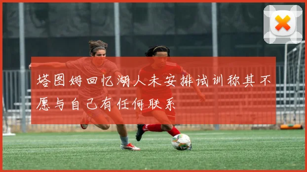 塔图姆回忆湖人未安排试训称其不愿与自己有任何联系