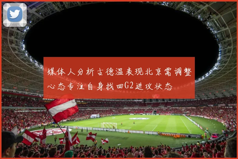 媒体人分析古德温表现北京需调整心态专注自身找回G2进攻状态