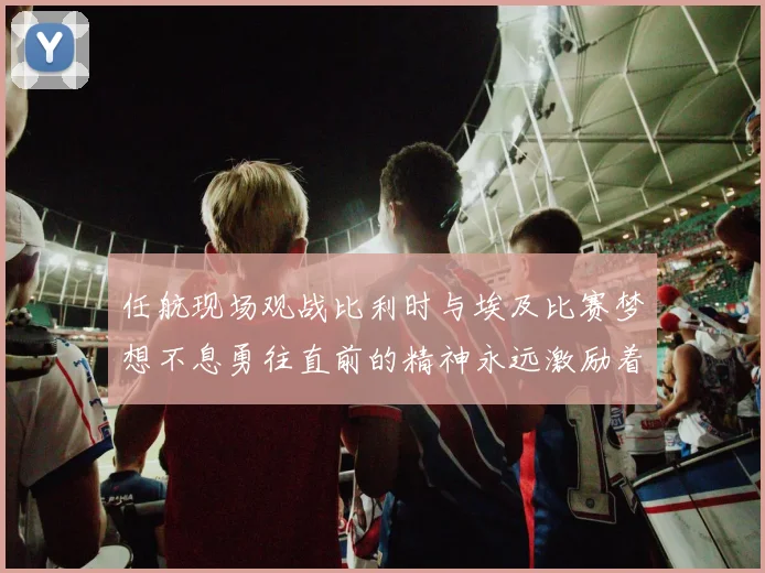 任航现场观战比利时与埃及比赛梦想不息勇往直前的精神永远激励着我们
